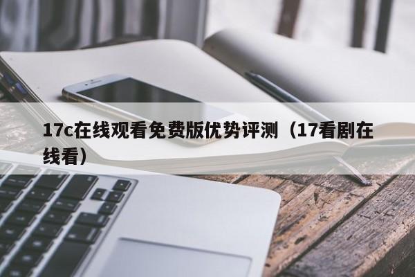 17c在线观看免费版优势评测（17看剧在线看）