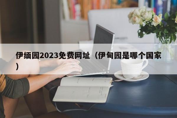 伊缅园2023免费网址（伊甸园是哪个国家）