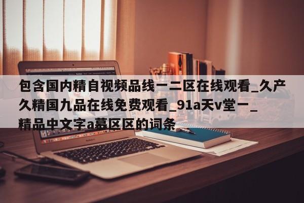 包含国内精自视频品线一二区在线观看_久产久精国九品在线免费观看_91a天v堂一_精品中文字a慕区区的词条