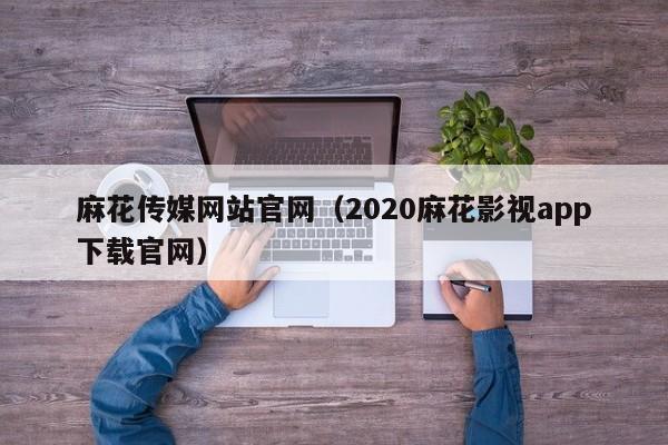 麻花传媒网站官网（2020麻花影视app下载官网）